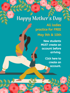 Decorative Mother’s Day promotional graphic with a teal background and pink and red flowers along the top and bottom borders. Centered text reads: “Happy Mother’s Day.” On the right side, text states: “All ladies practice for FREE May 9th & 10th. New students MUST create an account before arriving. Click here to create an account.” On the left, an illustration shows a mother and a child practicing yoga in a lunge pose, both with arms raised, standing on yoga mats.